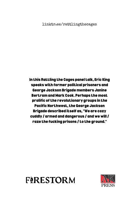 linktr.ee/rattlingthecages  InthisRattling the Cages panel talk, Eric King speaks with former political prisoners and George Jackson Brigade members Janine Bertram and Mark Cook. Perhaps the most prolific of the revolutionary groupsin the Pacific Northwest, the George Jackson Brigade described itself as, “We are cozy cuddly / armed and dangerous / and we will | razethe fucking prisons / to the ground.”  FORESTORM DK  